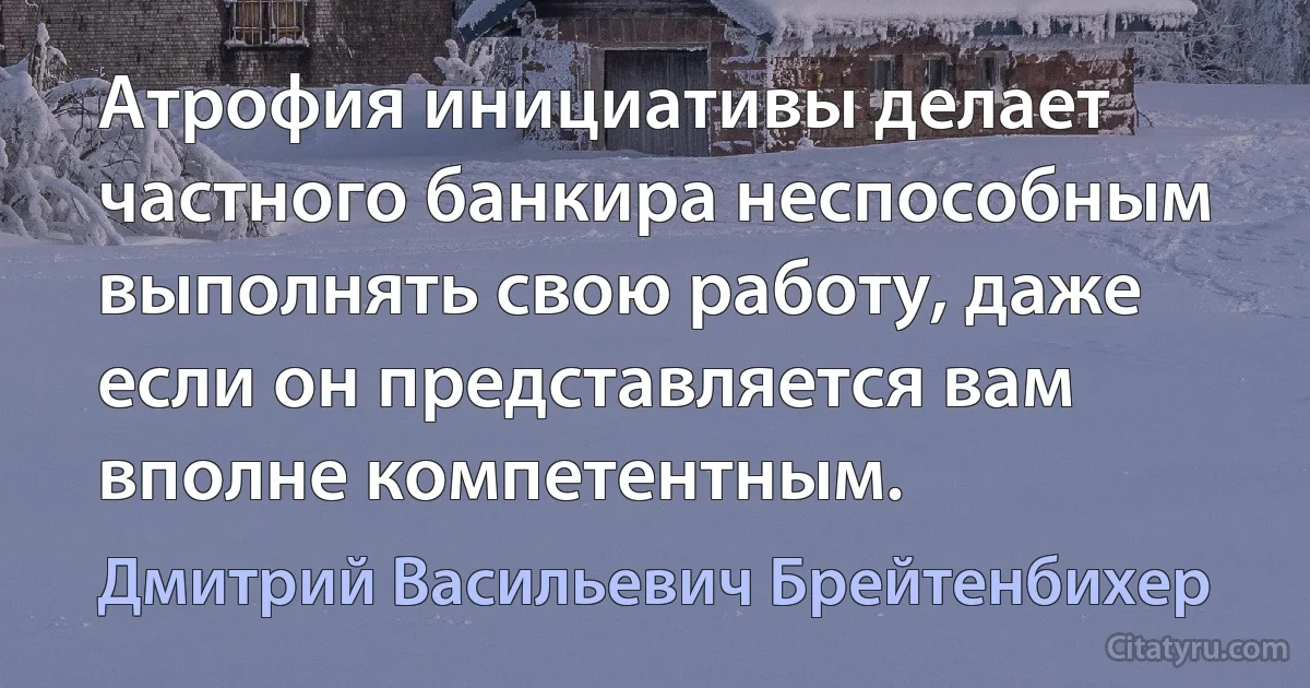 Атрофия инициативы делает частного банкира неспособным выполнять свою работу, даже если он представляется вам вполне компетентным. (Дмитрий Васильевич Брейтенбихер)