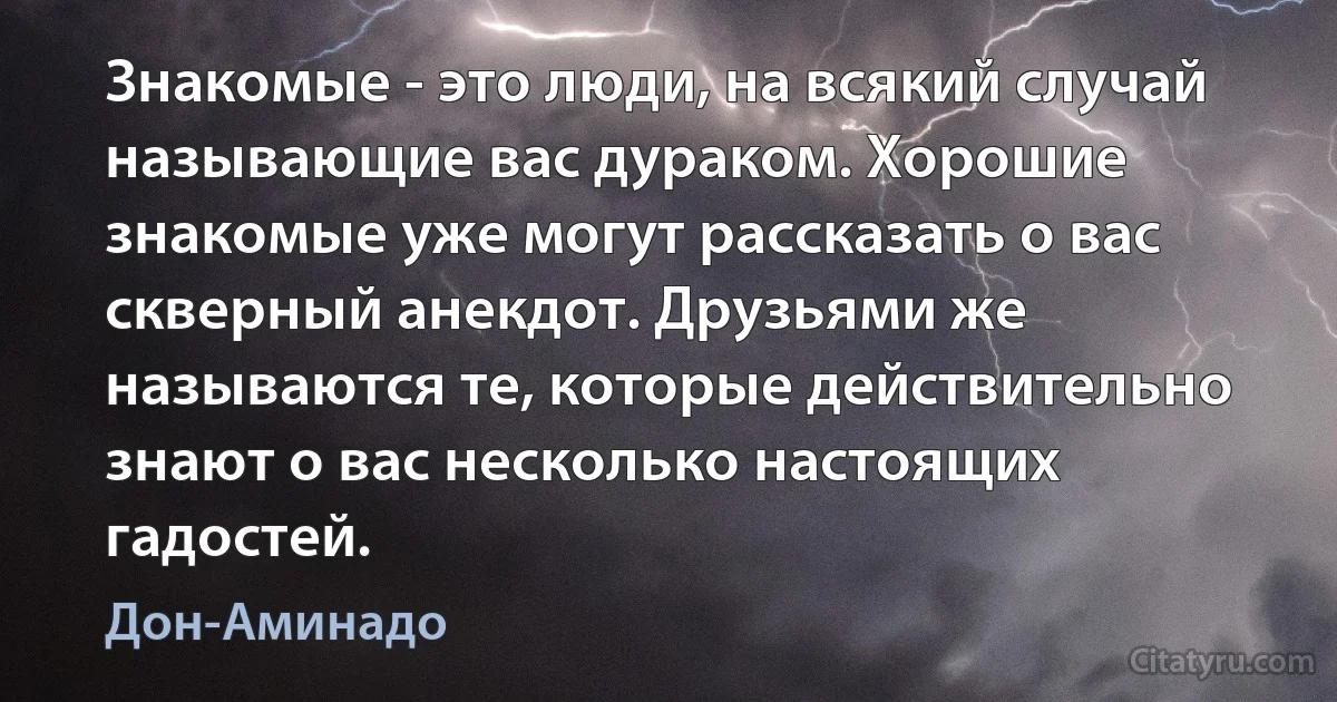 Знакомые - это люди, на всякий случай называющие вас дураком. Хорошие знакомые уже могут рассказать о вас скверный анекдот. Друзьями же называются те, которые действительно знают о вас несколько настоящих гадостей. (Дон-Аминадо)