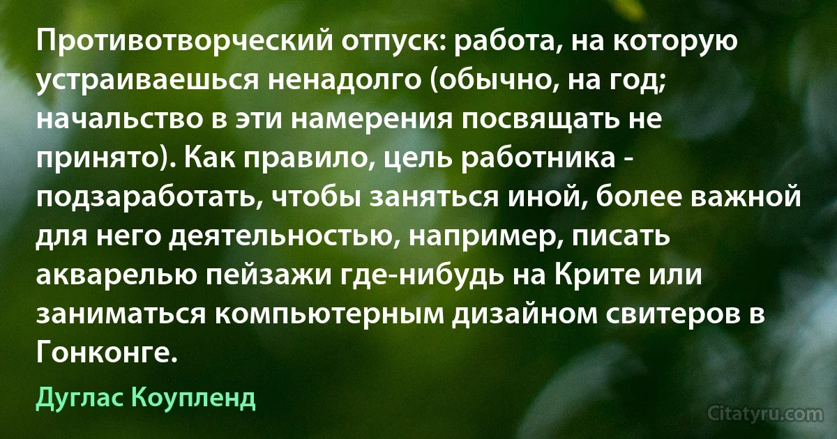 Противотворческий отпуск: работа, на которую устраиваешься ненадолго (обычно, на год; начальство в эти намерения посвящать не принято). Как правило, цель работника - подзаработать, чтобы заняться иной, более важной для него деятельностью, например, писать акварелью пейзажи где-нибудь на Крите или заниматься компьютерным дизайном свитеров в Гонконге. (Дуглас Коупленд)