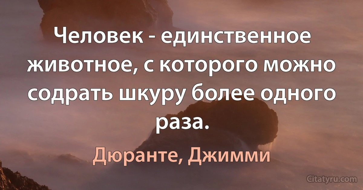 Человек - единственное животное, с которого можно содрать шкуру более одного раза. (Дюранте, Джимми)