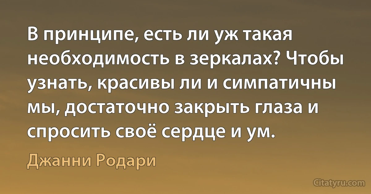 В принципе, есть ли уж такая необходимость в зеркалах? Чтобы узнать, красивы ли и симпатичны мы, достаточно закрыть глаза и спросить своё сердце и ум. (Джанни Родари)