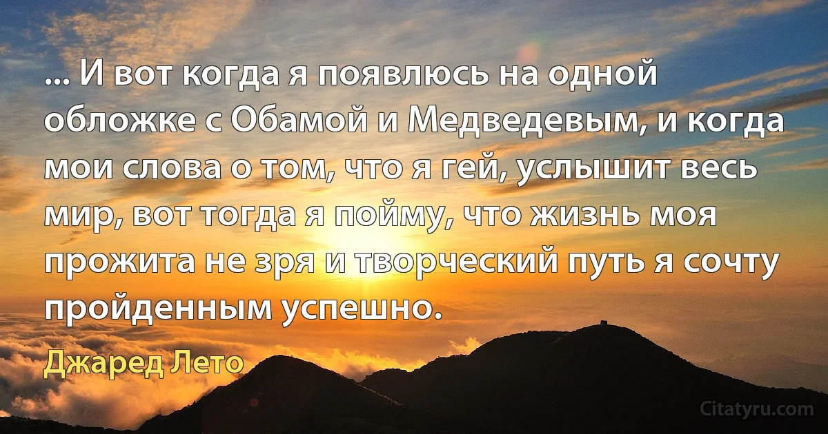 ... И вот когда я появлюсь на одной обложке с Обамой и Медведевым, и когда мои слова о том, что я гей, услышит весь мир, вот тогда я пойму, что жизнь моя прожита не зря и творческий путь я сочту пройденным успешно. (Джаред Лето)