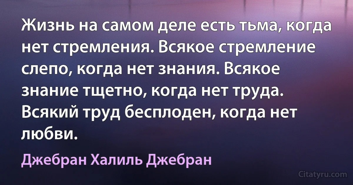 Жизнь на самом деле есть тьма, когда нет стремления. Всякое стремление слепо, когда нет знания. Всякое знание тщетно, когда нет труда. Всякий труд бесплоден, когда нет любви. (Джебран Халиль Джебран)