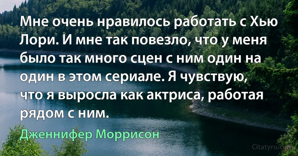 Мне очень нравилось работать с Хью Лори. И мне так повезло, что у меня было так много сцен с ним один на один в этом сериале. Я чувствую, что я выросла как актриса, работая рядом с ним. (Дженнифер Моррисон)