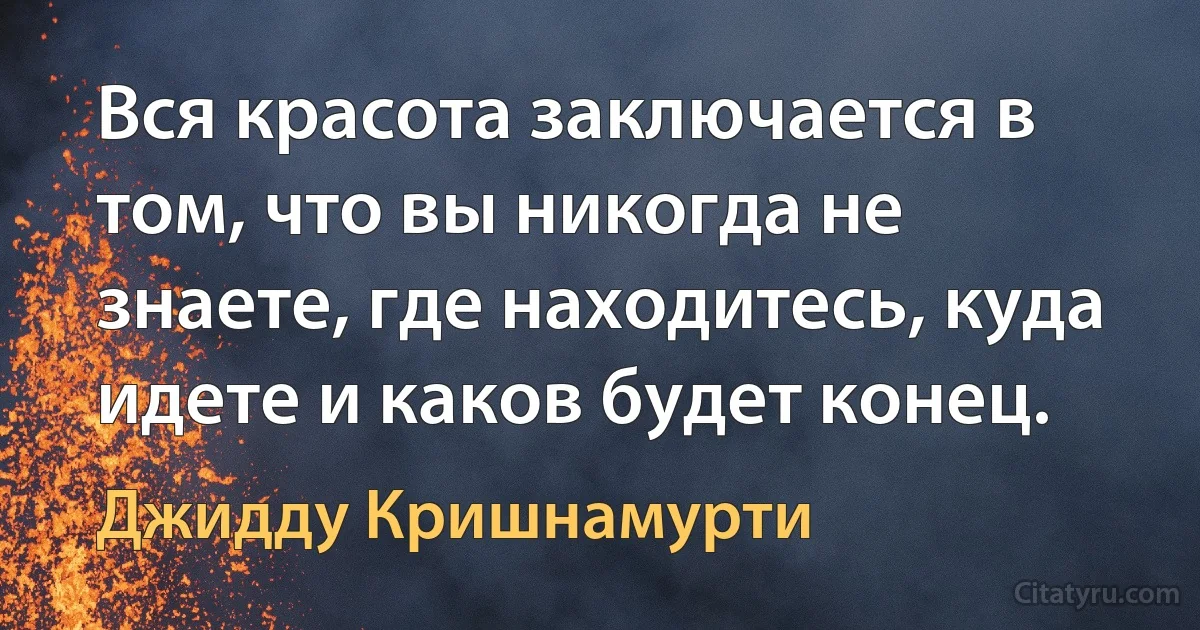 Вся красота заключается в том, что вы никогда не знаете, где находитесь, куда идете и каков будет конец. (Джидду Кришнамурти)