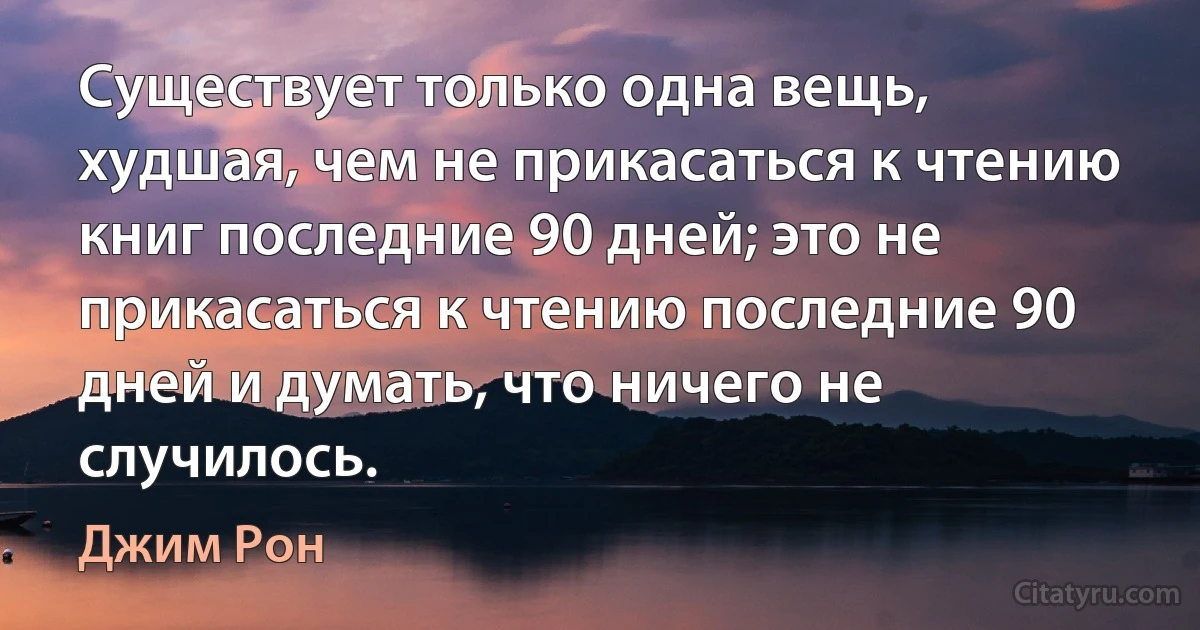 Существует только одна вещь, худшая, чем не прикасаться к чтению книг последние 90 дней; это не прикасаться к чтению последние 90 дней и думать, что ничего не случилось. (Джим Рон)