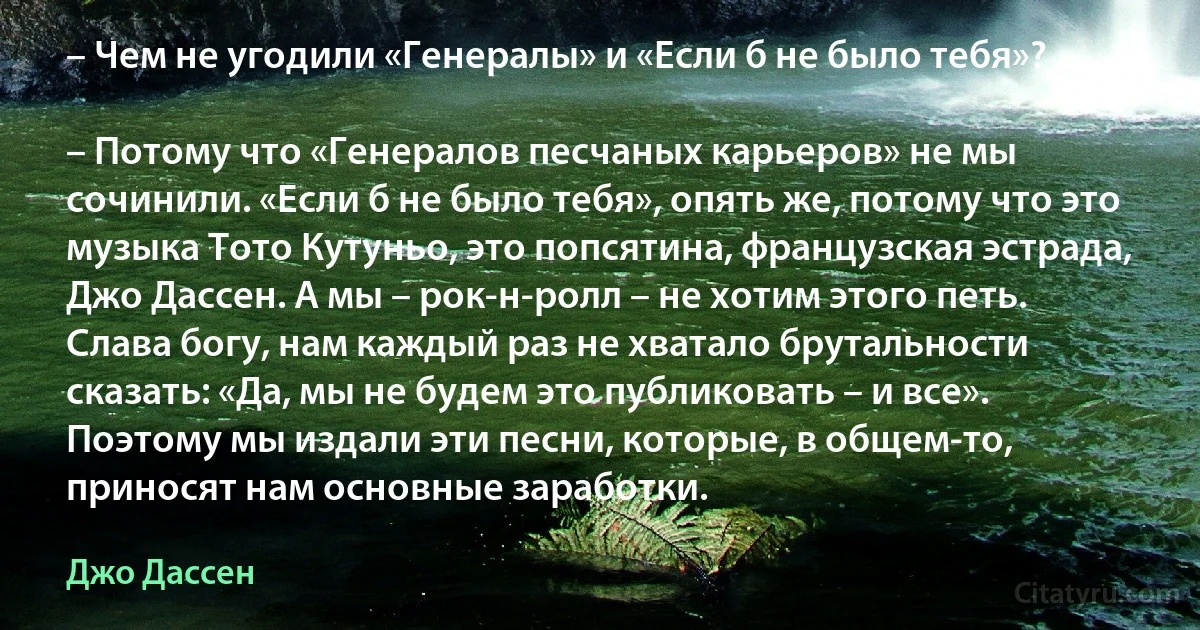 – Чем не угодили «Генералы» и «Если б не было тебя»?

– Потому что «Генералов песчаных карьеров» не мы сочинили. «Если б не было тебя», опять же, потому что это музыка Тото Кутуньо, это попсятина, французская эстрада, Джо Дассен. А мы – рок-н-ролл – не хотим этого петь. Слава богу, нам каждый раз не хватало брутальности сказать: «Да, мы не будем это публиковать – и все». Поэтому мы издали эти песни, которые, в общем-то, приносят нам основные заработки. (Джо Дассен)