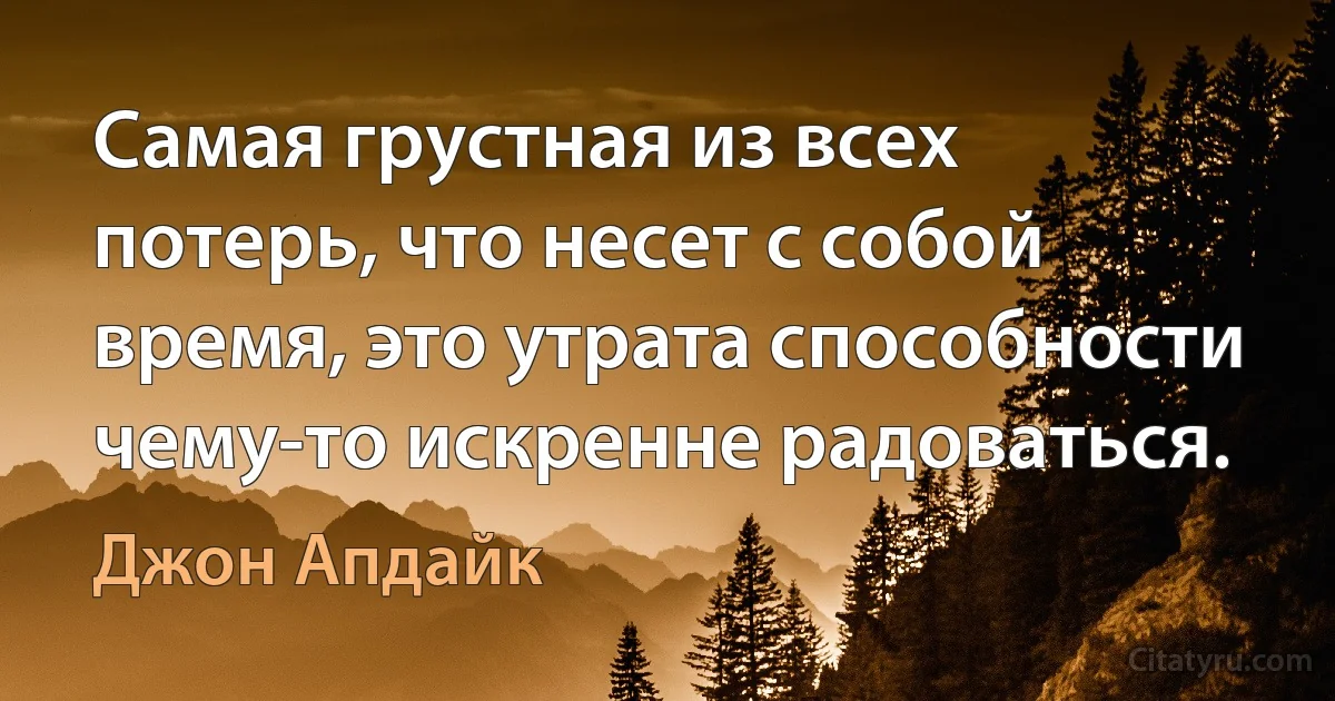 Самая грустная из всех потерь, что несет с собой время, это утрата способности чему-то искренне радоваться. (Джон Апдайк)