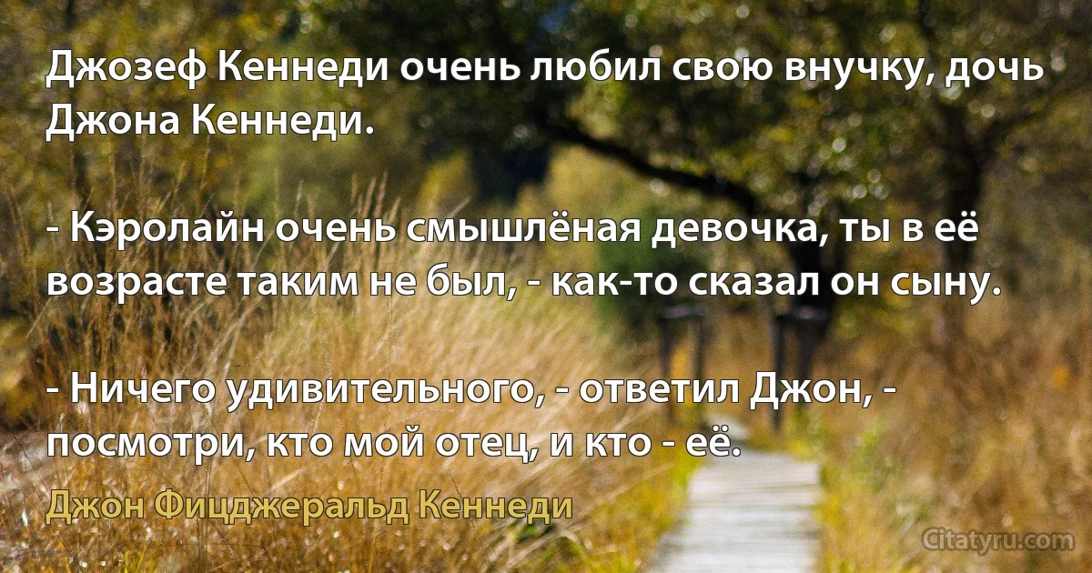 Джозеф Кеннеди очень любил свою внучку, дочь Джона Кеннеди.

- Кэролайн очень смышлёная девочка, ты в её возрасте таким не был, - как-то сказал он сыну.

- Ничего удивительного, - ответил Джон, - посмотри, кто мой отец, и кто - её. (Джон Фицджеральд Кеннеди)