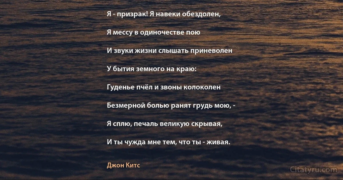 Я - призрак! Я навеки обездолен,

Я мессу в одиночестве пою

И звуки жизни слышать приневолен

У бытия земного на краю:

Гуденье пчёл и звоны колоколен

Безмерной болью ранят грудь мою, -

Я сплю, печаль великую скрывая,

И ты чужда мне тем, что ты - живая. (Джон Китс)