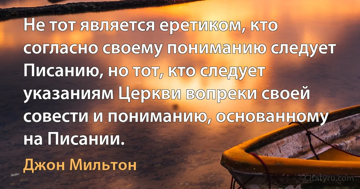 Не тот является еретиком, кто согласно своему пониманию следует Писанию, но тот, кто следует указаниям Церкви вопреки своей совести и пониманию, основанному на Писании. (Джон Мильтон)