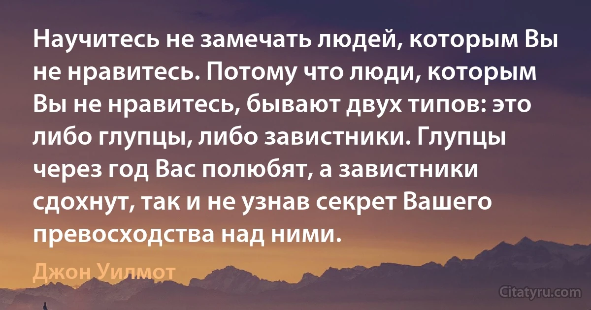 Научитесь не замечать людей, которым Вы не нравитесь. Потому что люди, которым Вы не нравитесь, бывают двух типов: это либо глупцы, либо завистники. Глупцы через год Вас полюбят, а завистники сдохнут, так и не узнав секрет Вашего превосходства над ними. (Джон Уилмот)