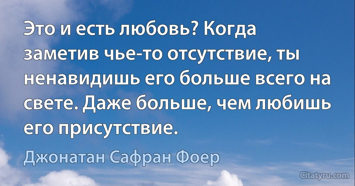 Это и есть любовь? Когда заметив чье-то отсутствие, ты ненавидишь его больше всего на свете. Даже больше, чем любишь его присутствие. (Джонатан Сафран Фоер)