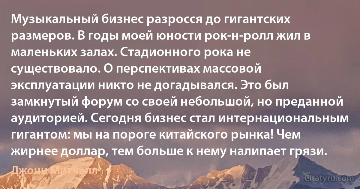 Музыкальный бизнес разросся до гигантских размеров. В годы моей юности рок-н-ролл жил в маленьких залах. Стадионного рока не существовало. О перспективах массовой эксплуатации никто не догадывался. Это был замкнутый форум со своей небольшой, но преданной аудиторией. Сегодня бизнес стал интернациональным гигантом: мы на пороге китайского рынка! Чем жирнее доллар, тем больше к нему налипает грязи. (Джони Митчелл)