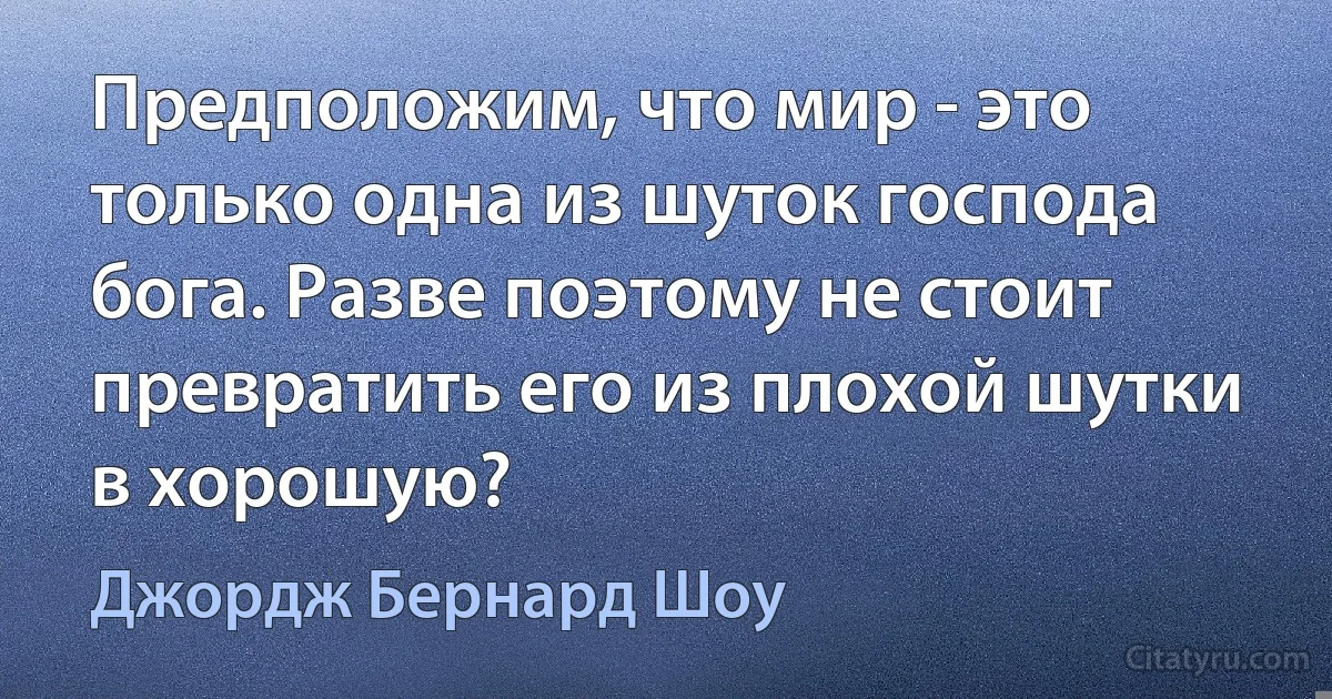 Предположим, что мир - это только одна из шуток господа бога. Разве поэтому не стоит превратить его из плохой шутки в хорошую? (Джордж Бернард Шоу)