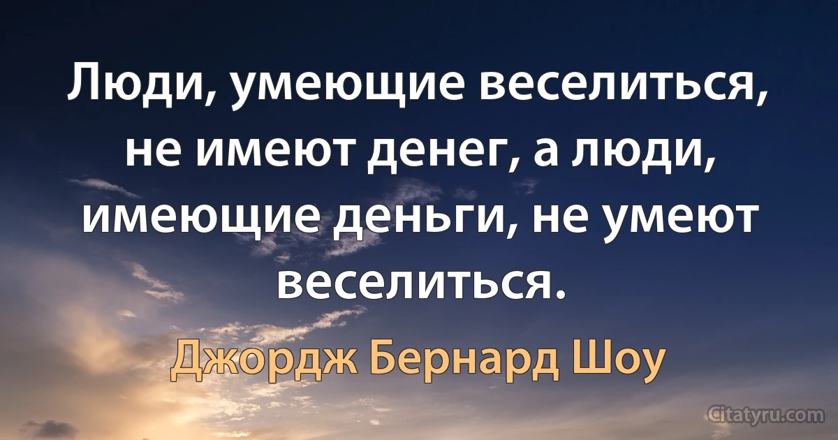 Люди, умеющие веселиться, не имеют денег, а люди, имеющие деньги, не умеют веселиться. (Джордж Бернард Шоу)