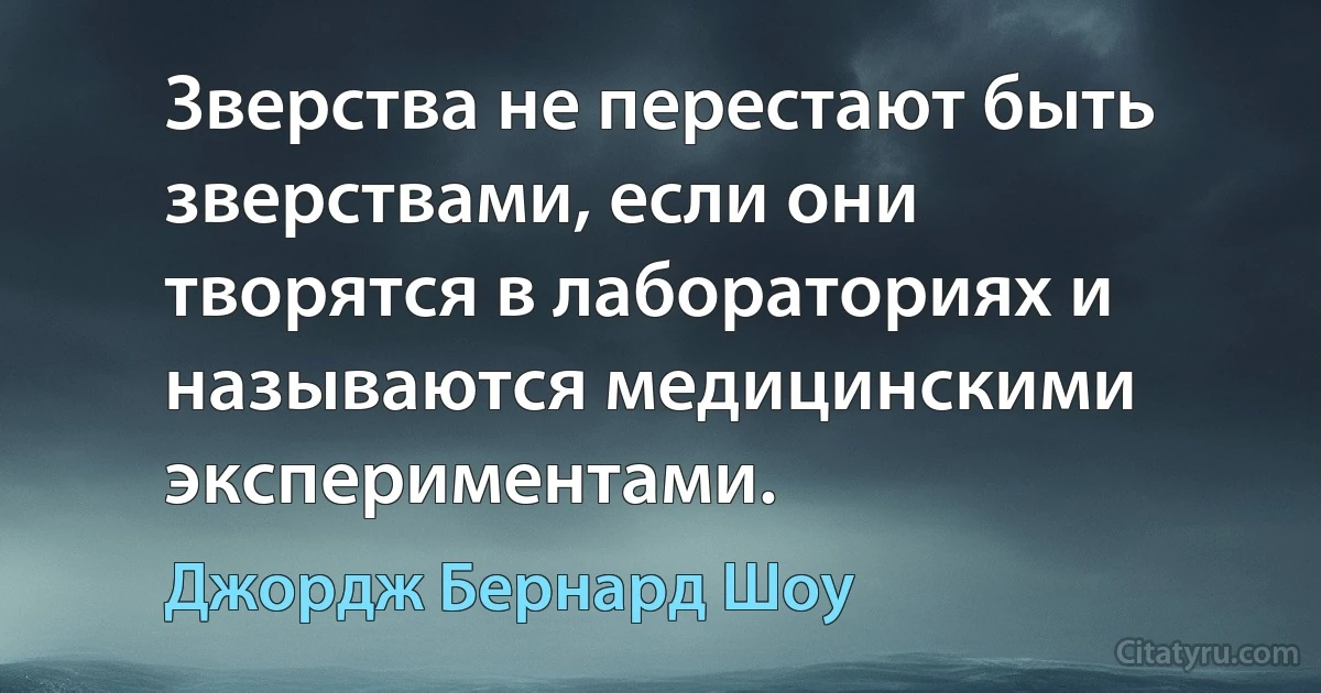 Зверства не перестают быть зверствами, если они творятся в лабораториях и называются медицинскими экспериментами. (Джордж Бернард Шоу)