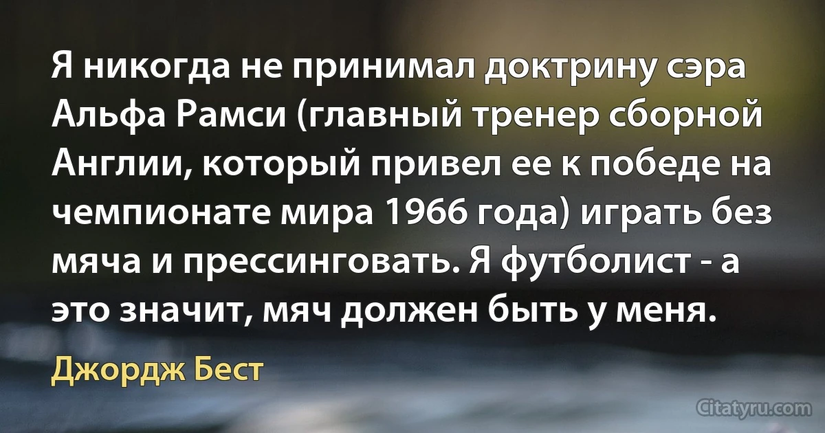 Я никогда не принимал доктрину сэра Альфа Рамси (главный тренер сборной Англии, который привел ее к победе на чемпионате мира 1966 года) играть без мяча и прессинговать. Я футболист - а это значит, мяч должен быть у меня. (Джордж Бест)