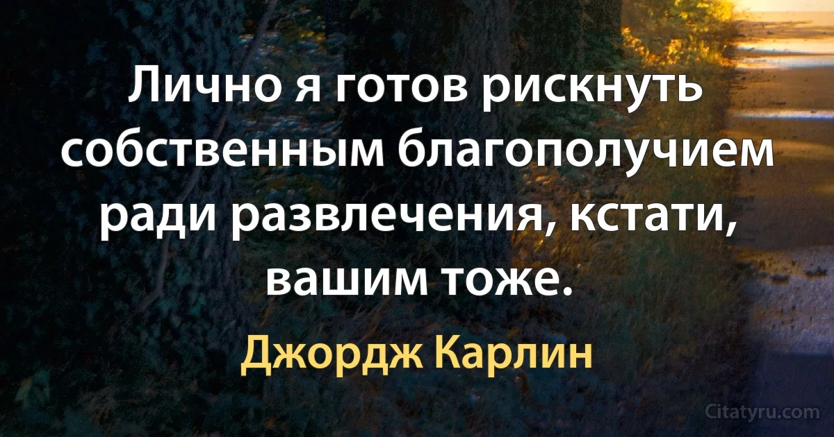 Лично я готов рискнуть собственным благополучием ради развлечения, кстати, вашим тоже. (Джордж Карлин)