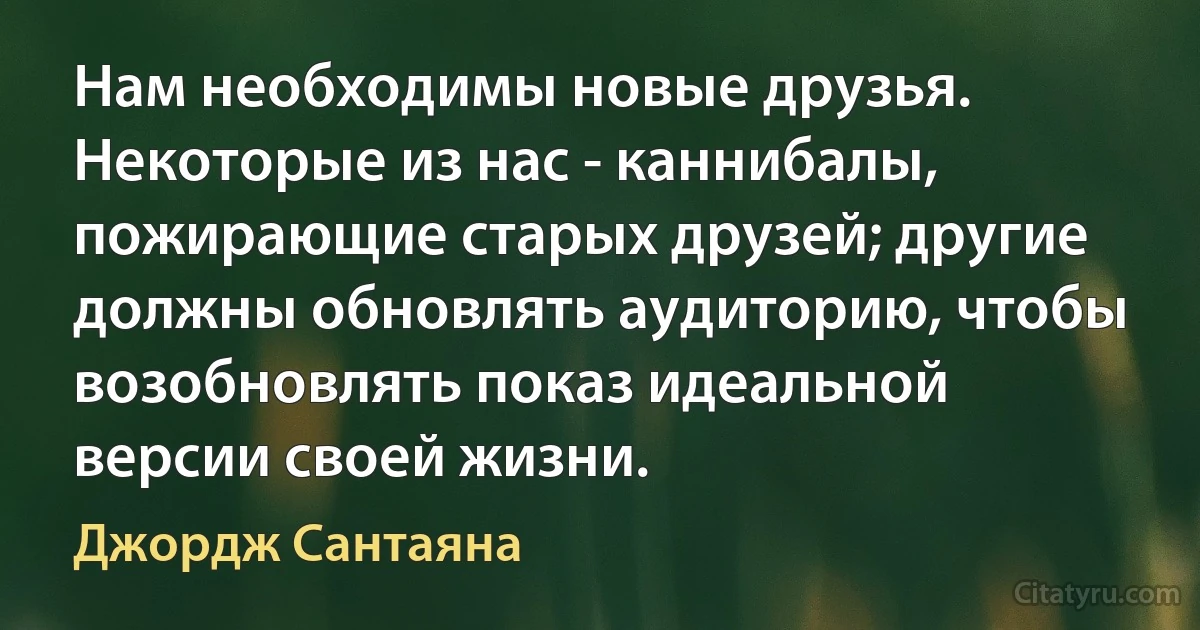 Нам необходимы новые друзья. Некоторые из нас - каннибалы, пожирающие старых друзей; другие должны обновлять аудиторию, чтобы возобновлять показ идеальной версии своей жизни. (Джордж Сантаяна)