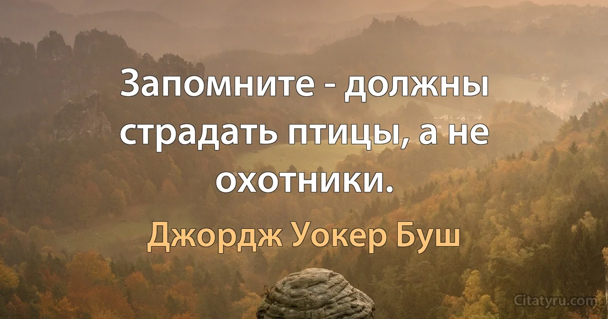 Запомните - должны страдать птицы, а не охотники. (Джордж Уокер Буш)