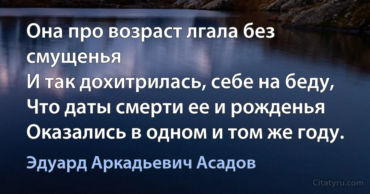 Она про возраст лгала без смущенья
И так дохитрилась, себе на беду,
Что даты смерти ее и рожденья
Оказались в одном и том же году. (Эдуард Аркадьевич Асадов)