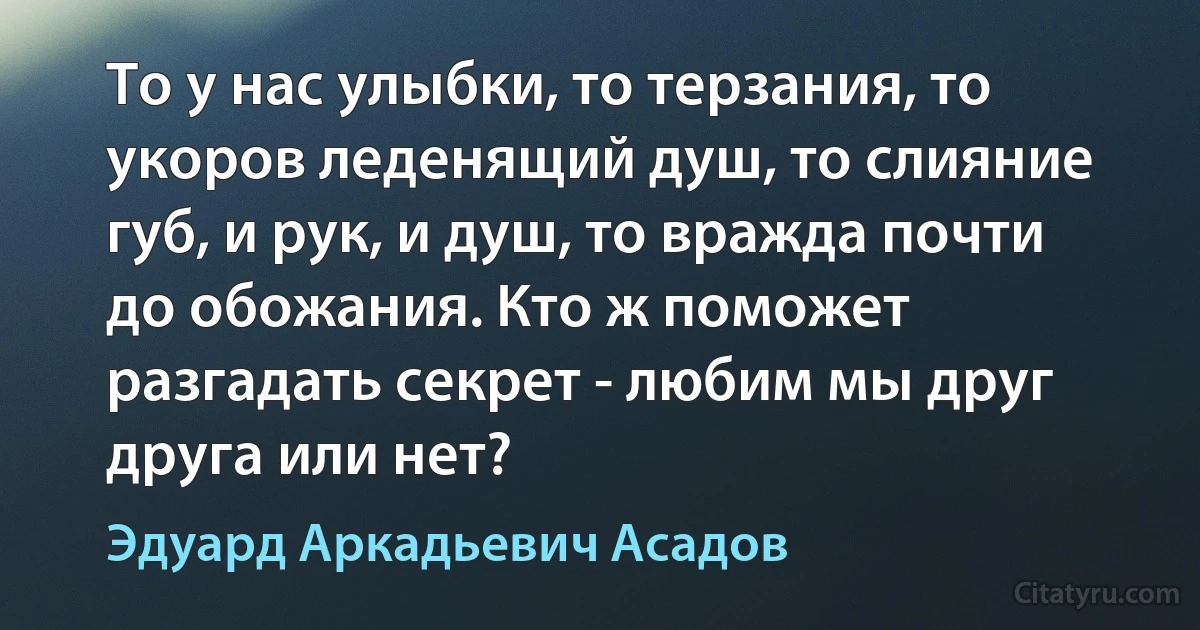 То у нас улыбки, то терзания, то укоров леденящий душ, то слияние губ, и рук, и душ, то вражда почти до обожания. Кто ж поможет разгадать секрет - любим мы друг друга или нет? (Эдуард Аркадьевич Асадов)