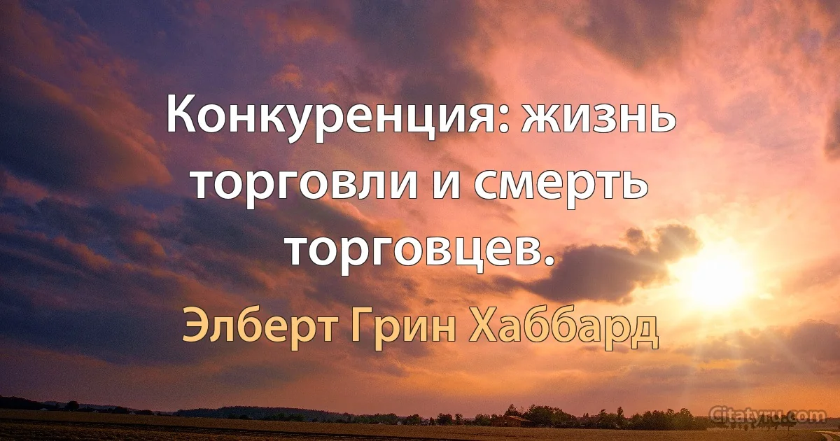 Конкуренция: жизнь торговли и смерть торговцев. (Элберт Грин Хаббард)