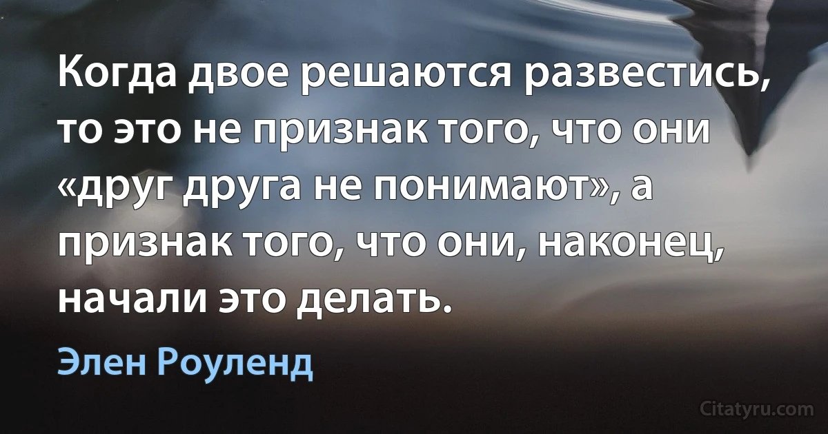 Когда двое решаются развестись, то это не признак того, что они «друг друга не понимают», а признак того, что они, наконец, начали это делать. (Элен Роуленд)