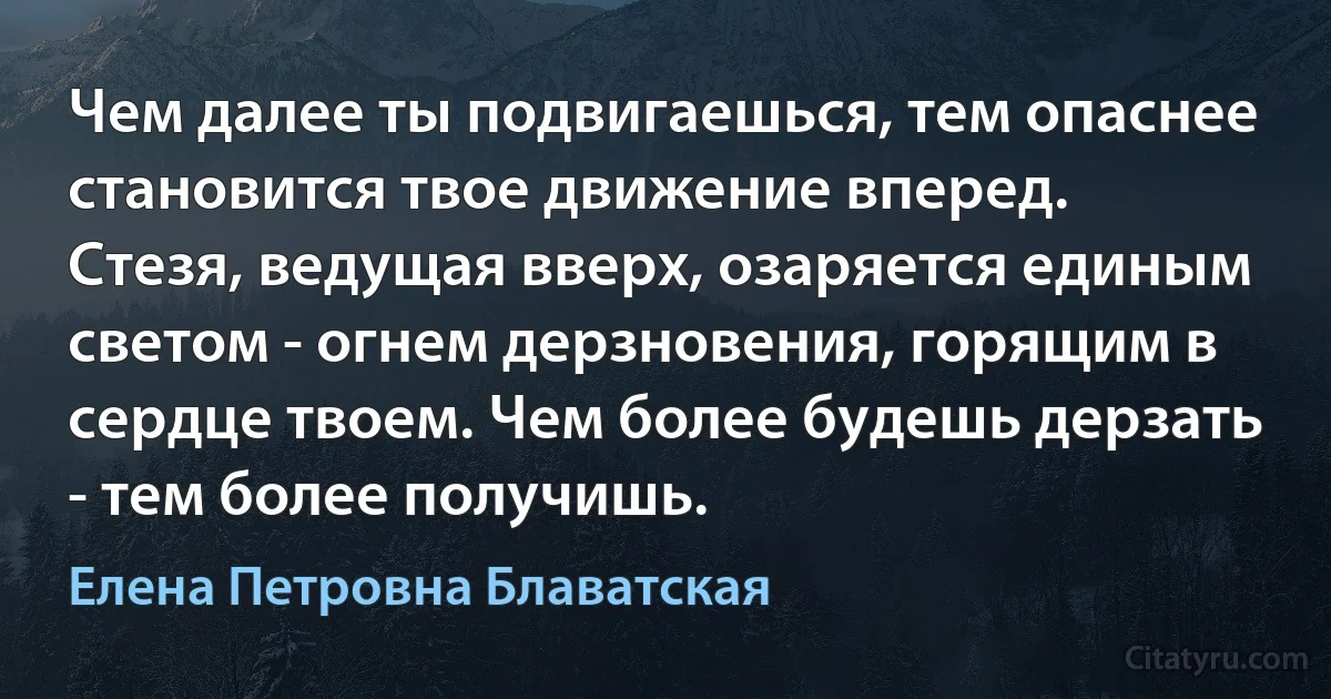 Чем далее ты подвигаешься, тем опаснее становится твое движение вперед. Стезя, ведущая вверх, озаряется единым светом - огнем дерзновения, горящим в сердце твоем. Чем более будешь дерзать - тем более получишь. (Елена Петровна Блаватская)