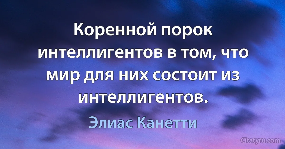 Коренной порок интеллигентов в том, что мир для них состоит из интеллигентов. (Элиас Канетти)