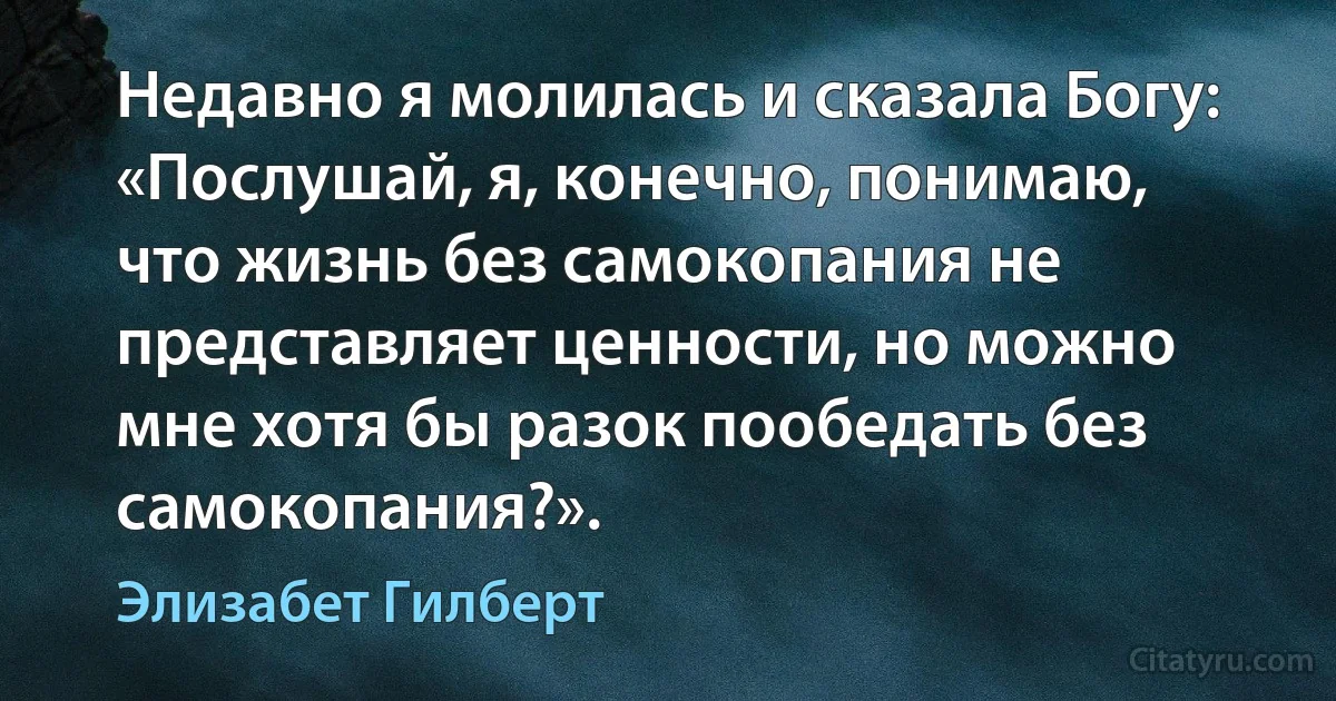 Недавно я молилась и сказала Богу: «Послушай, я, конечно, понимаю, что жизнь без самокопания не представляет ценности, но можно мне хотя бы разок пообедать без самокопания?». (Элизабет Гилберт)