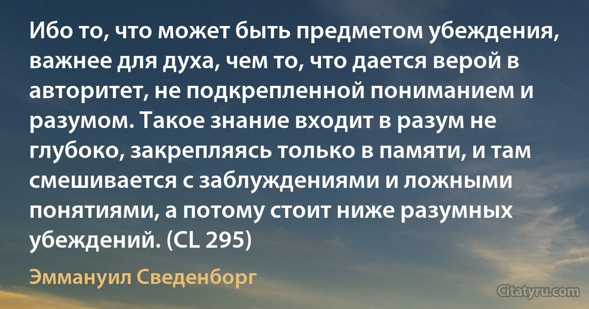 Ибо то, что может быть предметом убеждения, важнее для духа, чем то, что дается верой в авторитет, не подкрепленной пониманием и разумом. Такое знание входит в разум не глубоко, закрепляясь только в памяти, и там смешивается с заблуждениями и ложными понятиями, а потому стоит ниже разумных убеждений. (CL 295) (Эммануил Сведенборг)