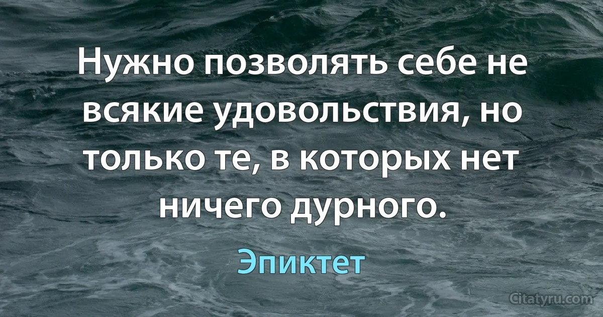 Нужно позволять себе не всякие удовольствия, но только те, в которых нет ничего дурного. (Эпиктет)