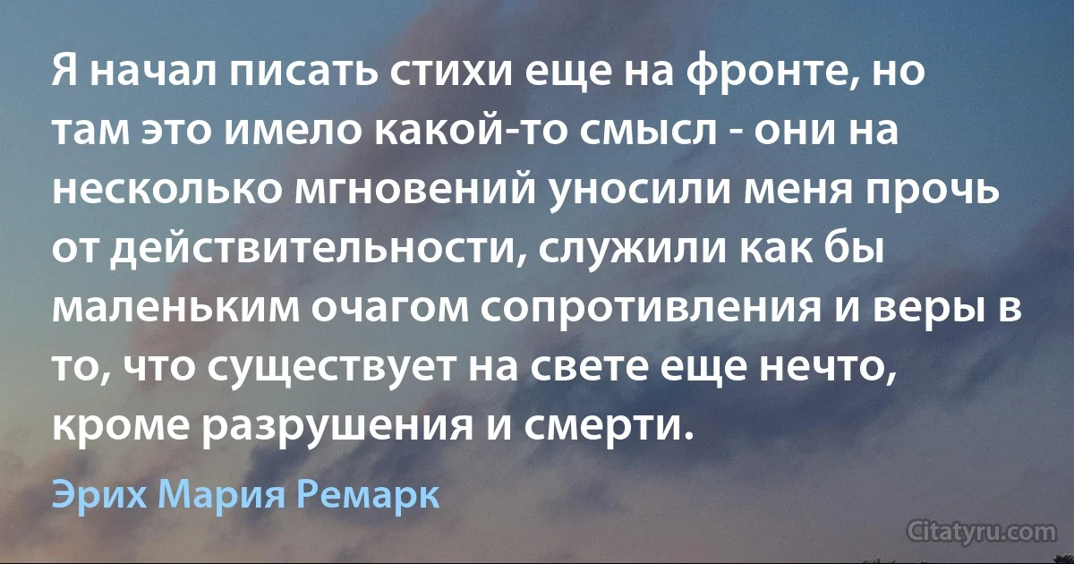 Я начал писать стихи еще на фронте, но там это имело какой-то смысл - они на несколько мгновений уносили меня прочь от действительности, служили как бы маленьким очагом сопротивления и веры в то, что существует на свете еще нечто, кроме разрушения и смерти. (Эрих Мария Ремарк)