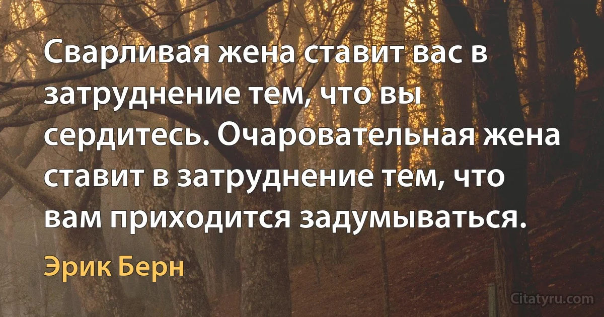 Сварливая жена ставит вас в затруднение тем, что вы сердитесь. Очаровательная жена ставит в затруднение тем, что вам приходится задумываться. (Эрик Берн)