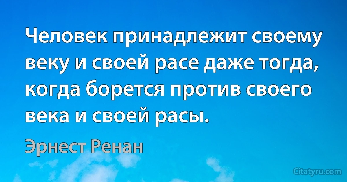 Человек принадлежит своему веку и своей расе даже тогда, когда борется против своего века и своей расы. (Эрнест Ренан)