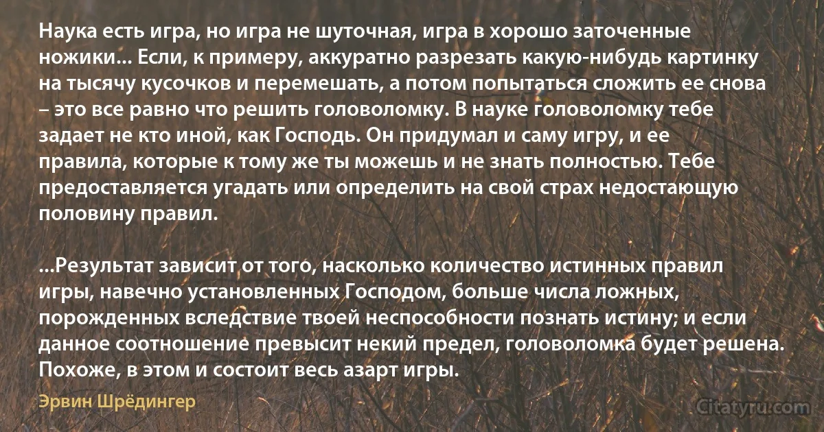 Наука есть игра, но игра не шуточная, игра в хорошо заточенные ножики... Если, к примеру, аккуратно разрезать какую-нибудь картинку на тысячу кусочков и перемешать, а потом попытаться сложить ее снова – это все равно что решить головоломку. В науке головоломку тебе задает не кто иной, как Господь. Он придумал и саму игру, и ее правила, которые к тому же ты можешь и не знать полностью. Тебе предоставляется угадать или определить на свой страх недостающую половину правил.

...Результат зависит от того, насколько количество истинных правил игры, навечно установленных Господом, больше числа ложных, порожденных вследствие твоей неспособности познать истину; и если данное соотношение превысит некий предел, головоломка будет решена. Похоже, в этом и состоит весь азарт игры. (Эрвин Шрёдингер)