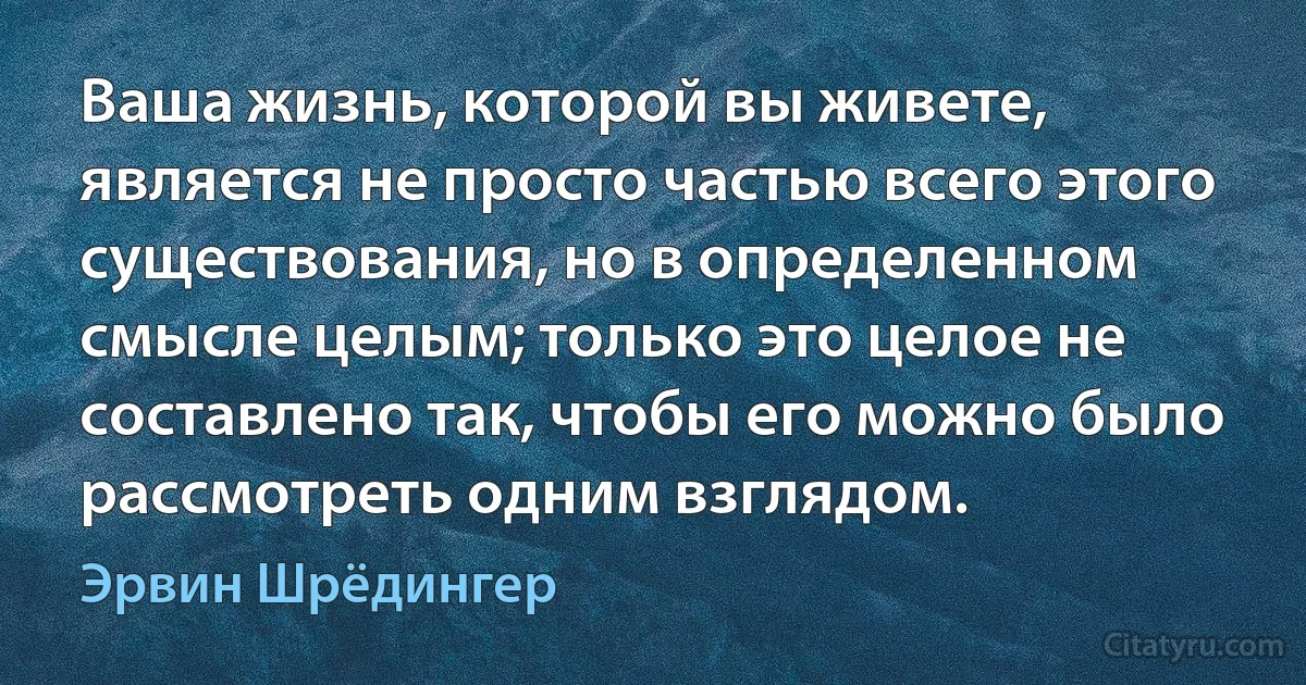 Ваша жизнь, которой вы живете, является не просто частью всего этого существования, но в определенном смысле целым; только это целое не составлено так, чтобы его можно было рассмотреть одним взглядом. (Эрвин Шрёдингер)