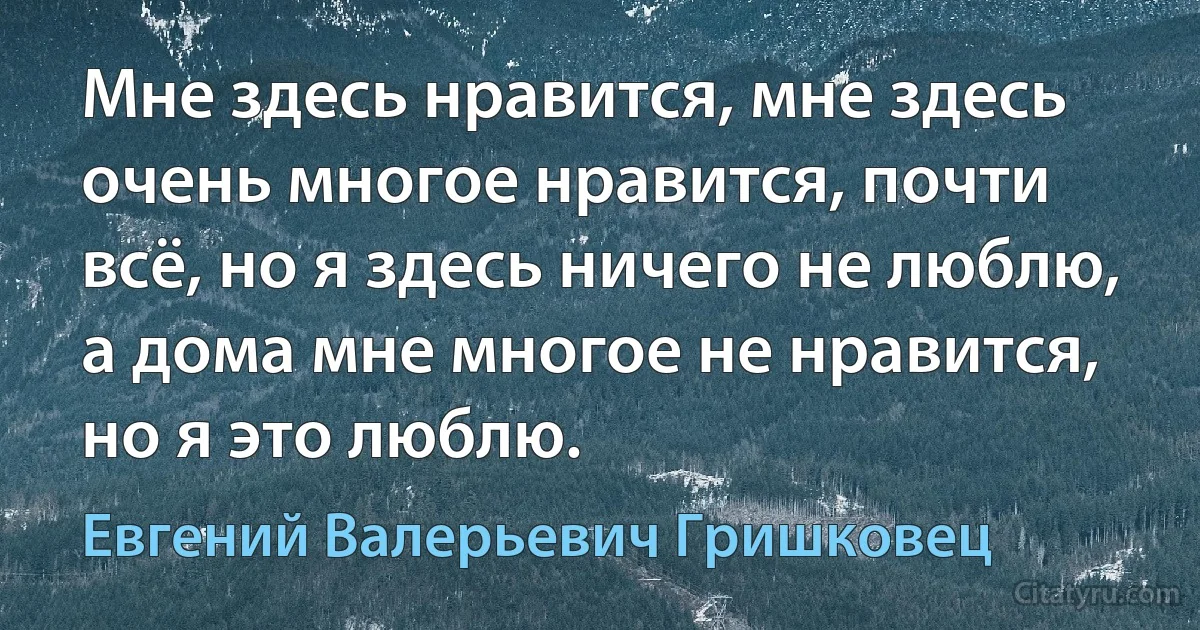 Мне здесь нравится, мне здесь очень многое нравится, почти всё, но я здесь ничего не люблю, а дома мне многое не нравится, но я это люблю. (Евгений Валерьевич Гришковец)