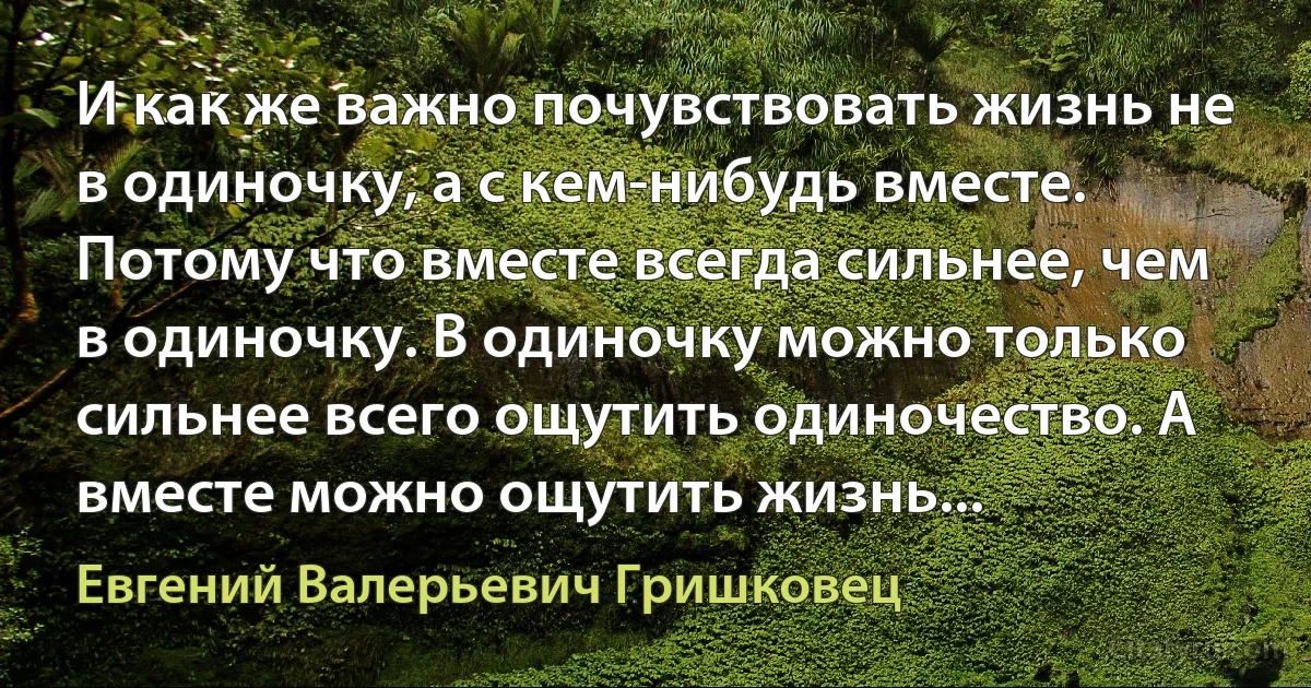 И как же важно почувствовать жизнь не в одиночку, а с кем-нибудь вместе. Потому что вместе всегда сильнее, чем в одиночку. В одиночку можно только сильнее всего ощутить одиночество. А вместе можно ощутить жизнь... (Евгений Валерьевич Гришковец)