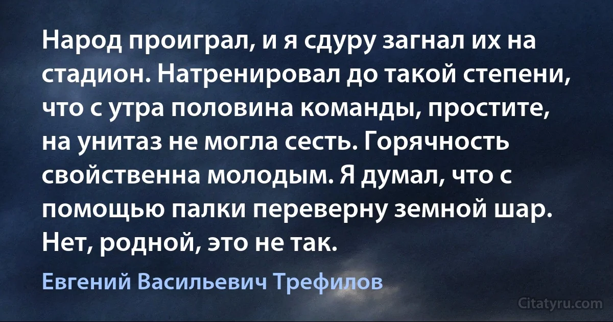 Народ проиграл, и я сдуру загнал их на стадион. Натренировал до такой степени, что с утра половина команды, простите, на унитаз не могла сесть. Горячность свойственна молодым. Я думал, что с помощью палки переверну земной шар. Нет, родной, это не так. (Евгений Васильевич Трефилов)