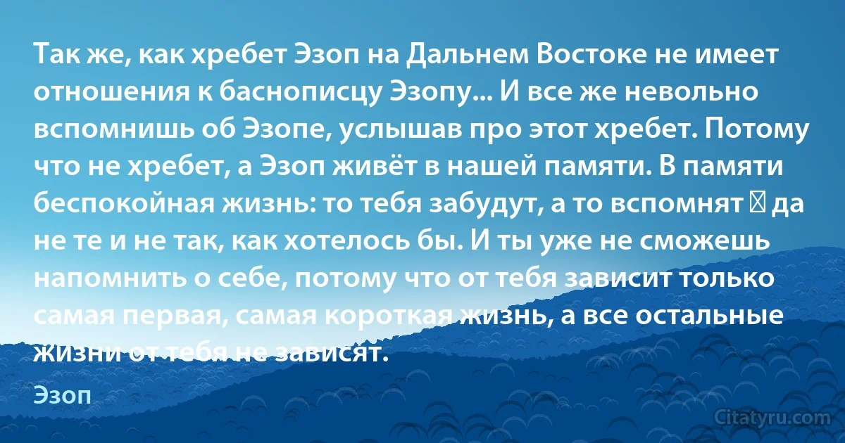 Так же, как хребет Эзоп на Дальнем Востоке не имеет отношения к баснописцу Эзопу... И все же невольно вспомнишь об Эзопе, услышав про этот хребет. Потому что не хребет, а Эзоп живёт в нашей памяти. В памяти беспокойная жизнь: то тебя забудут, а то вспомнят ― да не те и не так, как хотелось бы. И ты уже не сможешь напомнить о себе, потому что от тебя зависит только самая первая, самая короткая жизнь, а все остальные жизни от тебя не зависят. (Эзоп)