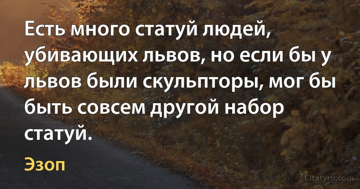 Есть много статуй людей, убивающих львов, но если бы у львов были скульпторы, мог бы быть совсем другой набор статуй. (Эзоп)