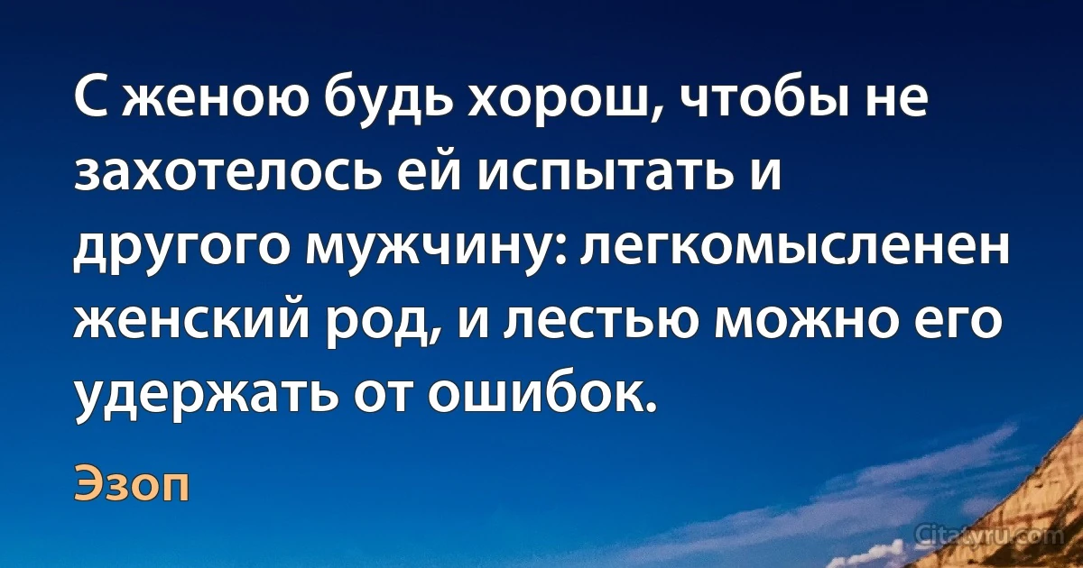 С женою будь хорош, чтобы не захотелось ей испытать и другого мужчину: легкомысленен женский род, и лестью можно его удержать от ошибок. (Эзоп)