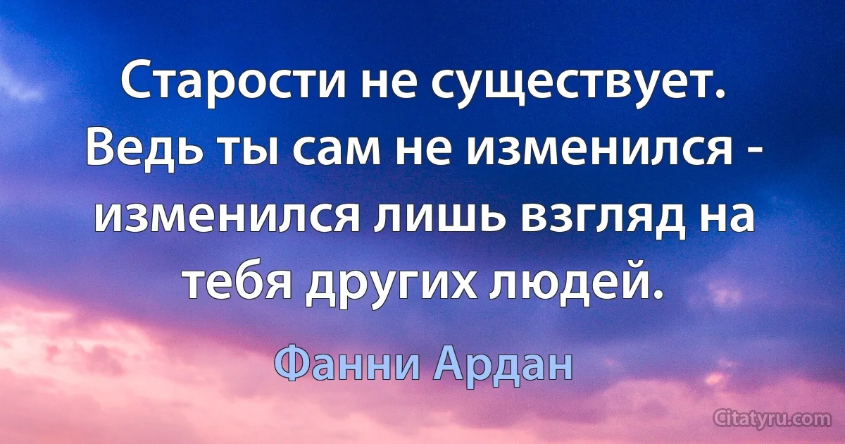 Старости не существует. Ведь ты сам не изменился - изменился лишь взгляд на тебя других людей. (Фанни Ардан)