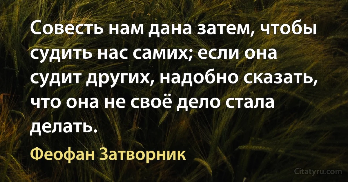 Совесть нам дана затем, чтобы судить нас самих; если она судит других, надобно сказать, что она не своё дело стала делать. (Феофан Затворник)