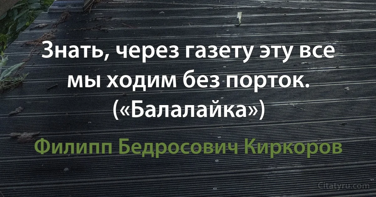 Знать, через газету эту все мы ходим без порток. («Балалайка») (Филипп Бедросович Киркоров)