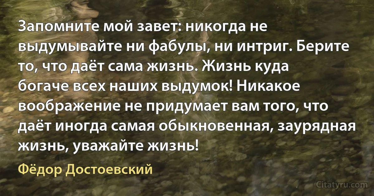 Запомните мой завет: никогда не выдумывайте ни фабулы, ни интриг. Берите то, что даёт сама жизнь. Жизнь куда богаче всех наших выдумок! Никакое воображение не придумает вам того, что даёт иногда самая обыкновенная, заурядная жизнь, уважайте жизнь! (Фёдор Достоевский)