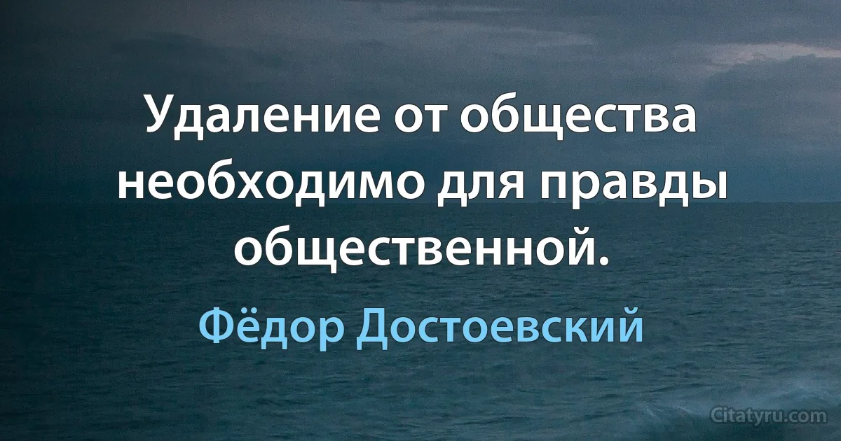 Удаление от общества необходимо для правды общественной. (Фёдор Достоевский)